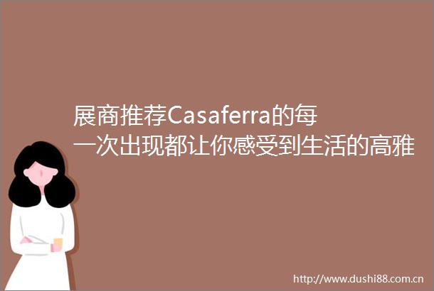 展商推荐Casaferra的每一次出现都让你感受到生活的高雅