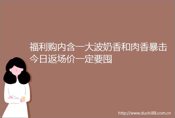 福利购内含一奶香和肉香暴击今日返场价一定要囤