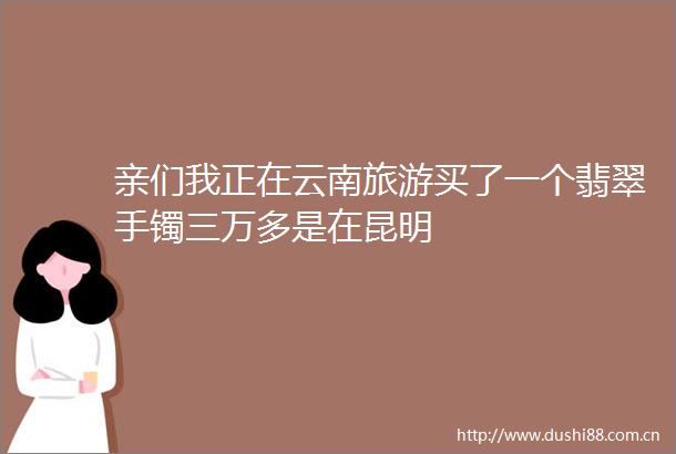 亲们我正在云南旅游买了一个翡翠手镯三万多是在昆明