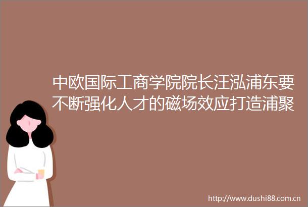 中欧国际工商学院院长汪泓浦东要不断强化人才的磁场效应打造浦聚才汇智新高地