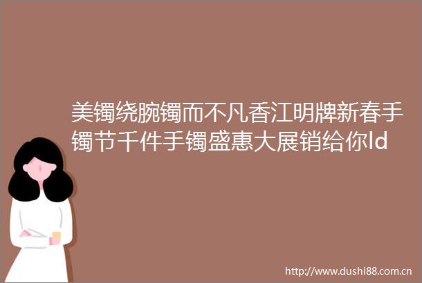 美镯绕腕镯而不凡香江明牌新春手镯节千件手镯盛惠大展销给你ldquo腕rdquo千宠爱