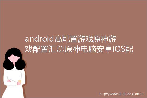 android高配置游戏原神游戏配置汇总原神电脑安卓iOS配置要求一览
