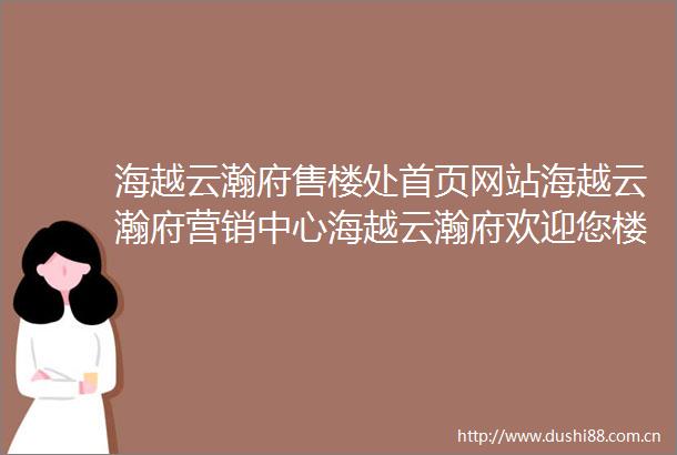 海越云瀚府售楼处首页网站海越云瀚府营销中心海越云瀚府欢迎您楼盘详情最新价格户型图容积率最新售楼处