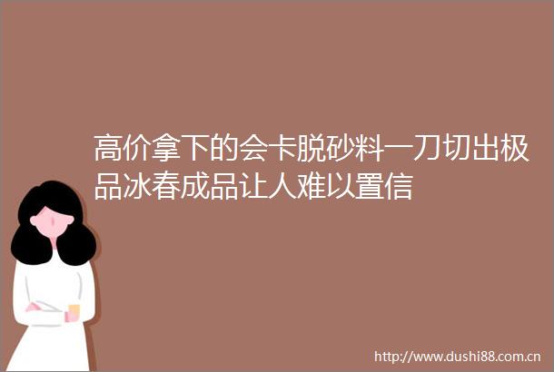 高价拿下的会卡脱砂料一刀切出极品冰春成品让人难以置信