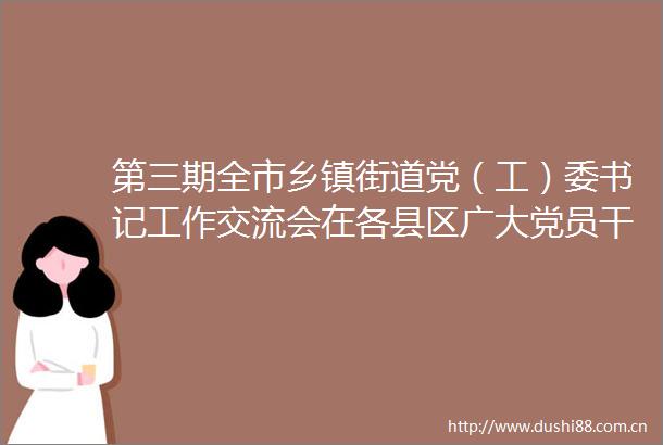第三期全市乡镇街道党（工）委书记工作交流会在各县区广大党员中引发热烈反响西固区党建引领基层治理产业激活致富动能