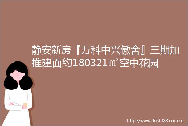 静安新房『万科中兴傲舍』三期加推建面约180321㎡空中花园豪宅样板间开放中附官方预约通道