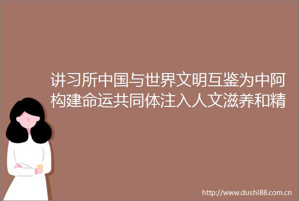 讲习所与世界文明互鉴为中阿构建命运共同体注入人文滋养和精神动力