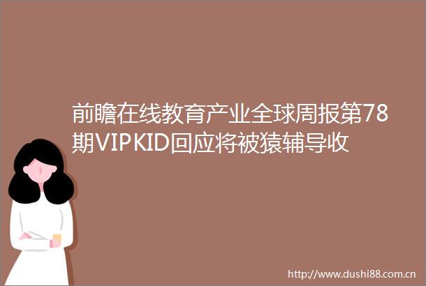 前瞻在线教育产业全球周报第78期VIPKID回应将被猿辅导收购开元教育亏损收关注函