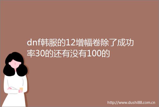 dnf韩服的12增幅卷除了成功率30的还有没有100的
