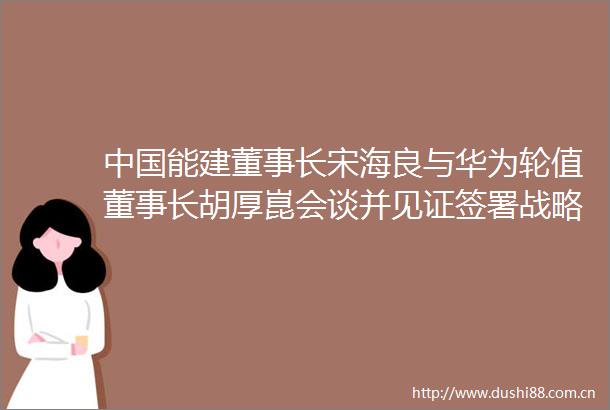 能建董事长宋海良与华为轮值董事长胡厚崑会谈并见证签署战略合作协议