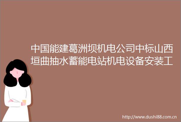 能建葛洲坝机电公司中标山西垣曲抽水蓄能电站机电设备安装工程施工项目