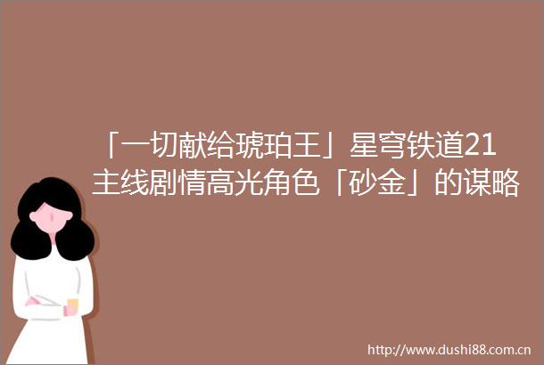 「一切献给琥珀王」星穹铁道21主线剧情高光角色「砂金」的谋略计划全盘解析