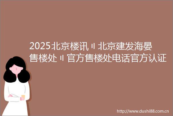 2025北京楼讯〢北京建发海晏售楼处〢官方售楼处电话官方认证