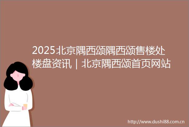 2025北京隅西颂隅西颂售楼处楼盘资讯｜北京隅西颂首页网站