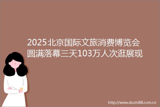 2025北京国际文旅消费博览会圆满落幕三天103万人次逛展现场销售211亿元
