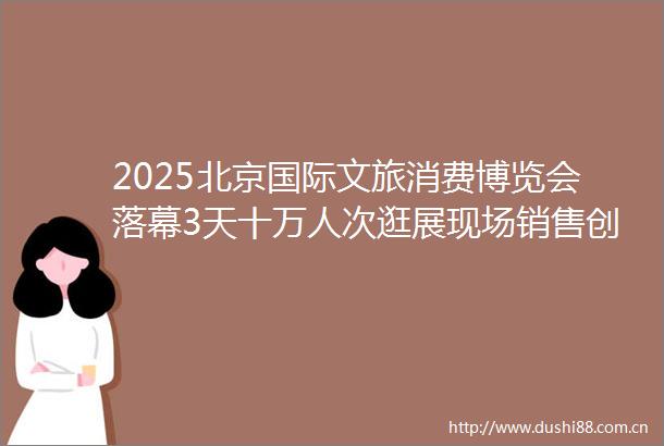 2025北京国际文旅消费博览会落幕3天十万人次逛展现场销售创新高