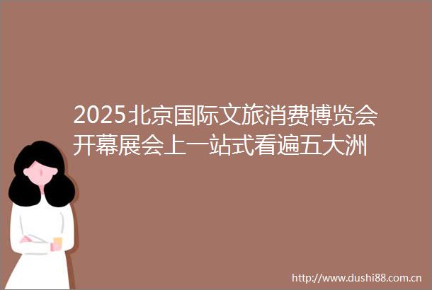 2025北京国际文旅消费博览会开幕展会上一站式看遍五大洲