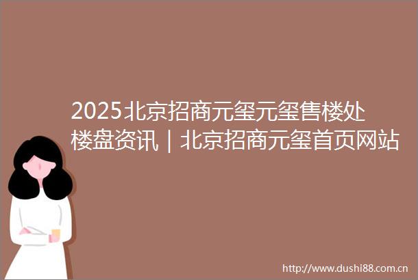 2025北京招商元玺元玺售楼处楼盘资讯｜北京招商元玺首页网站