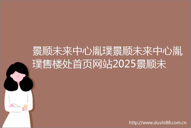 景顺未来中心胤璞景顺未来中心胤璞售楼处首页网站2025景顺未来中心胤璞房价楼盘评测地址详情售楼处电话百度百科