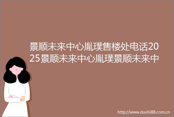 景顺未来中心胤璞售楼处电话2025景顺未来中心胤璞景顺未来中心胤璞首页网站楼盘详情最新价格配套户型