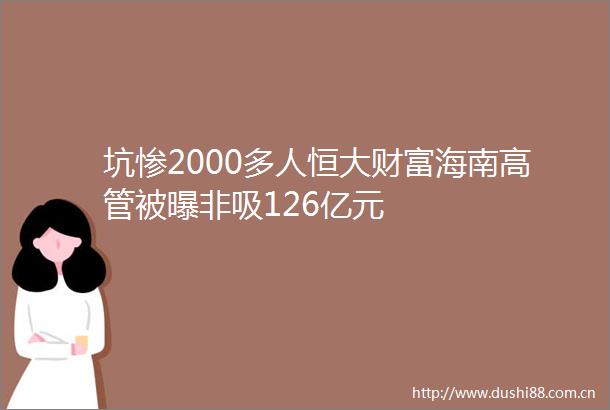 坑惨2000多人恒大财富海南高管被曝非吸126亿元
