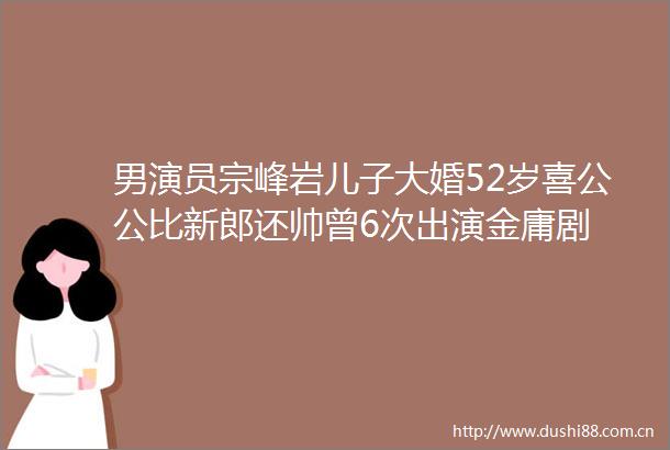 男演员宗峰岩儿子大婚52岁喜公公比新郎还帅曾6次出演金庸剧