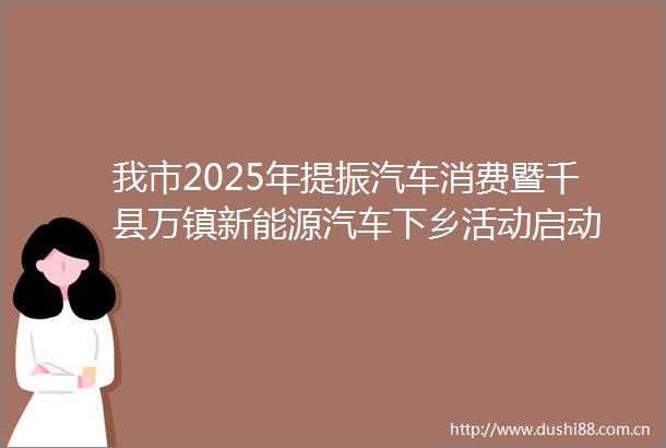 我市2025年提振汽车消费暨千县万镇新能源汽车下乡活动启动