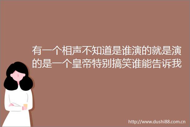 有一个相声不知道是谁演的就是演的是一个皇帝特别搞笑谁能告诉我