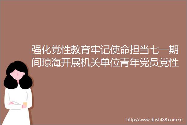 强化党性教育牢记使命担当七一期间琼海开展机关单位青年党员党性教育系列活动