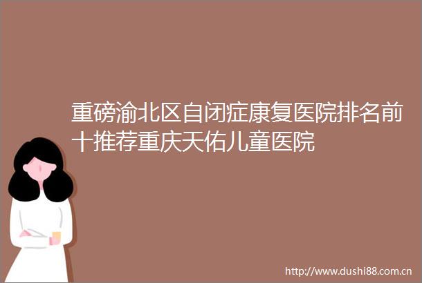 重磅渝北区自闭症康复医院排名前十推荐重庆天佑儿童医院