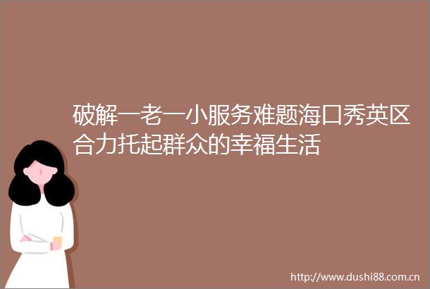 破解一老一小服务难题海口秀英区合力托起群众的幸福生活