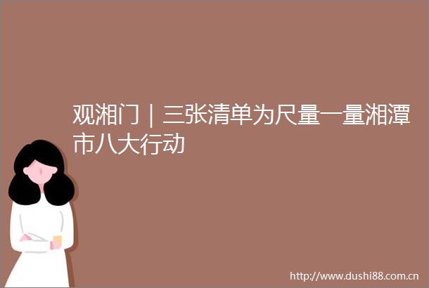 观湘门｜三张清单为尺量一量湘潭市八大行动