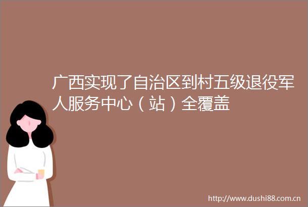 广西实现了自治区到村五级退役军人服务中心（站）全覆盖