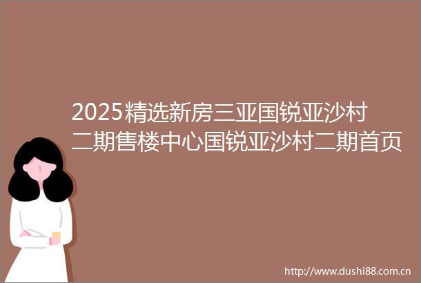 2025精选新房三亚国锐亚沙村二期售楼中心国锐亚沙村二期首页网站最新消息楼盘位置户型图备案价
