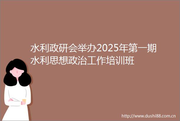 水利政研会举办2025年第一期水利思想工作培训班