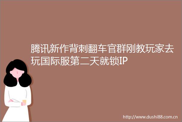 腾讯新作背刺翻车官群刚教玩家去玩国际服第二天就锁IP