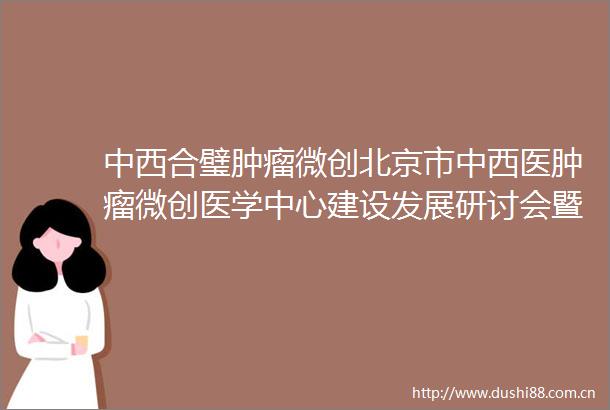 中西合璧肿瘤微创北京市中西医肿瘤微创医学中心建设发展研讨会暨中心揭牌仪式隆重举行