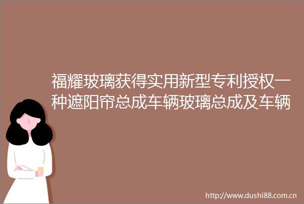 福耀玻璃获得实用新型专利授权一种遮阳帘总成车辆玻璃总成及车辆
