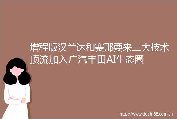 增程版汉兰达和赛那要来三大技术顶流加入广汽丰田AI生态圈