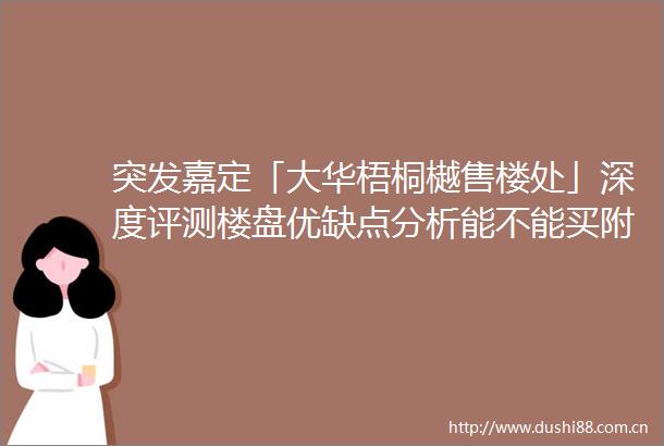 突发嘉定「大华梧桐樾售楼处」深度评测楼盘优缺点分析能不能买附最新项目资料一文读懂大华梧桐樾优缺点