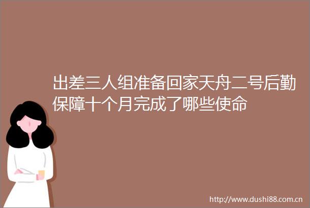 出差三人组准备回家天舟二号后勤保障十个月完成了哪些使命