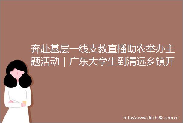奔赴基层一线支教直播助农举办主题活动｜广东大学生到清远乡镇开展志愿服务