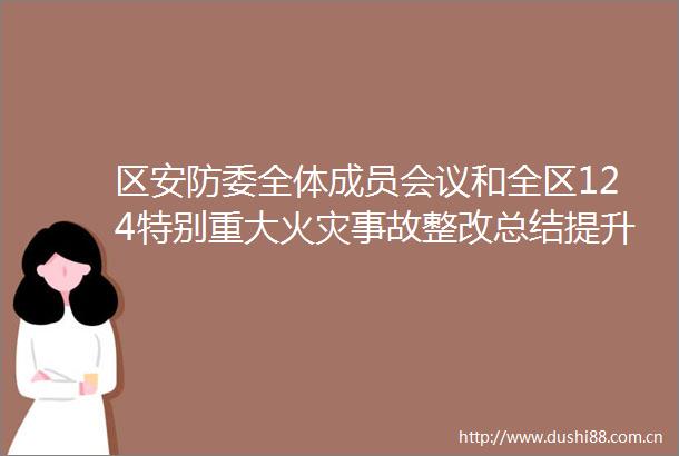 区安防委全体成员会议和全区124特别重大火灾事故整改总结提升暨全区查找身边安全隐患行动推进工作会议召开