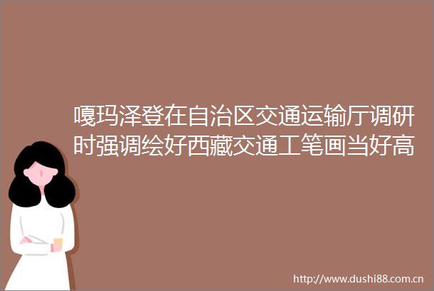 嘎玛泽登在自治区交通运输厅调研时强调绘好西藏交通工笔画当好高质量