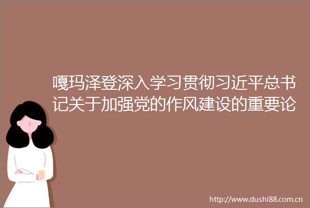 嘎玛泽登深入学习贯彻总书记关于加强党的作风建设的重要论述以实际行动持续巩固风清气正的生态