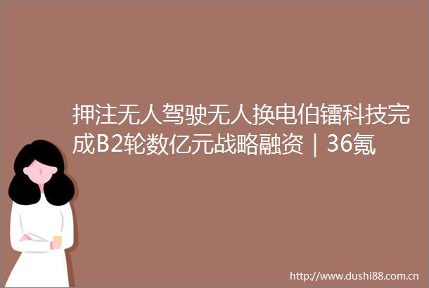 押注无人驾驶无人换电伯镭科技完成B2轮数亿元战略融资｜36氪首发