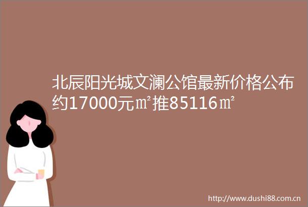 北辰阳光城文澜公馆最新价格公布约17000元㎡推85116㎡房源