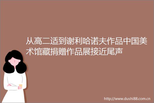 从高二适到谢利哈诺夫作品美术馆藏捐赠作品展接近尾声