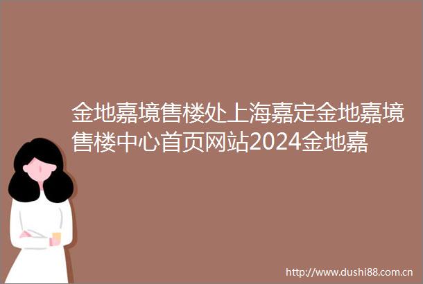 金地嘉境售楼处上海嘉定金地嘉境售楼中心首页网站2024金地嘉境欢迎您金地嘉境最新楼盘详情
