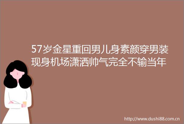 57岁金星重回男儿身素颜穿男装现身机场潇洒帅气完全不输当年
